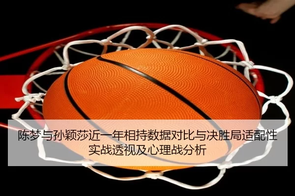 陈梦与孙颖莎近一年相持数据对比与决胜局适配性实战透视及心理战分析