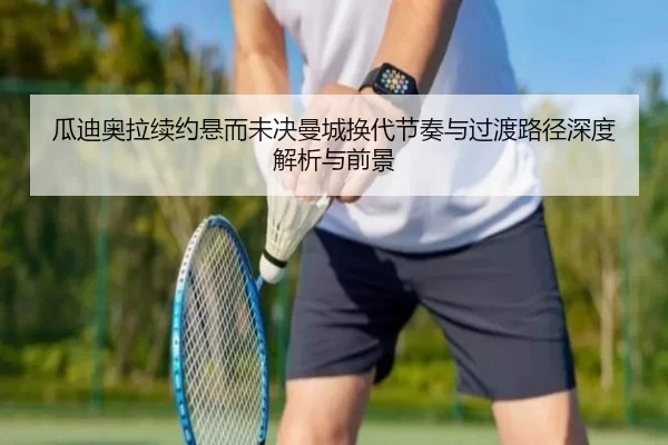 瓜迪奥拉续约悬而未决曼城换代节奏与过渡路径深度解析与前景