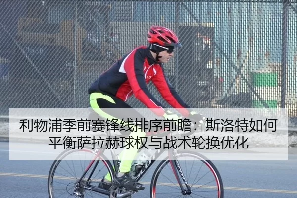 利物浦季前赛锋线排序前瞻：斯洛特如何平衡萨拉赫球权与战术轮换优化