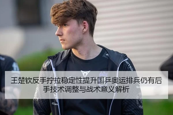 王楚钦反手拧拉稳定性提升国乒奥运排兵仍有后手技术调整与战术意义解析